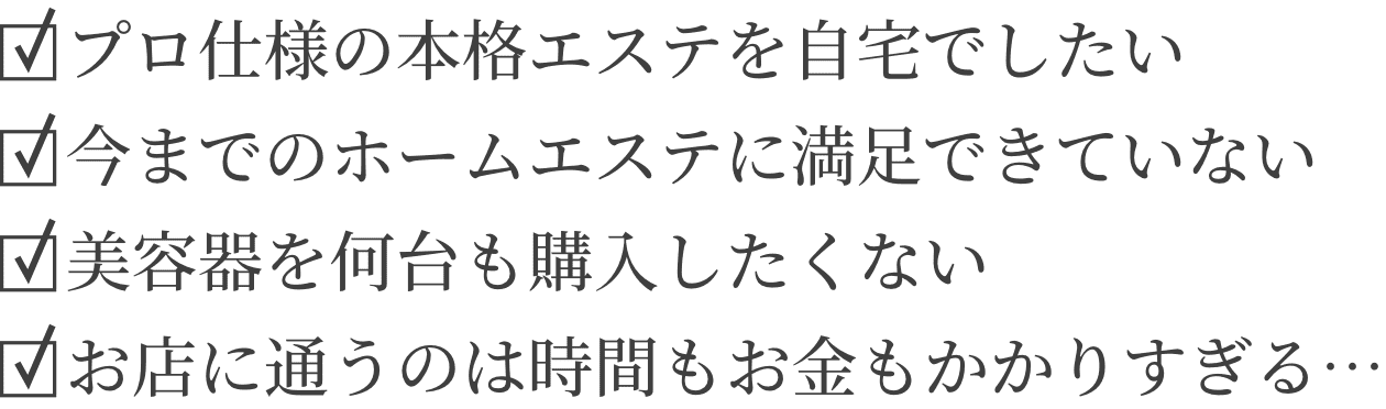プロ仕様の本格エステを自宅でしたい/今までのホームエステに満足できていない/美容器を何台も購入したくない/お店に通うのは時間もお金もかかりすぎる…